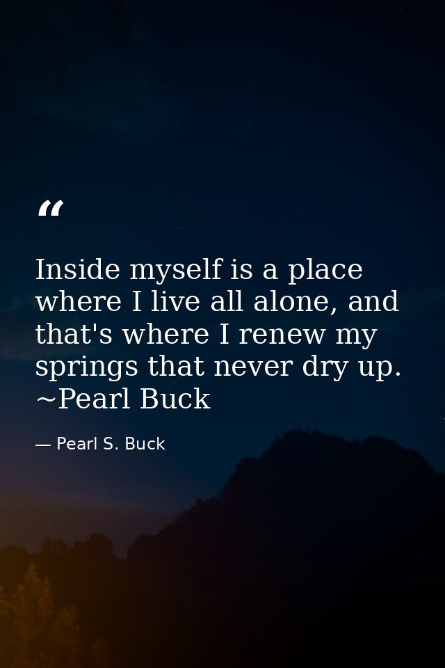 Inside myself is a place where I live all alone, and that's where I renew my springs that never dry up. ~Pearl Buck — Pearl S. Buck