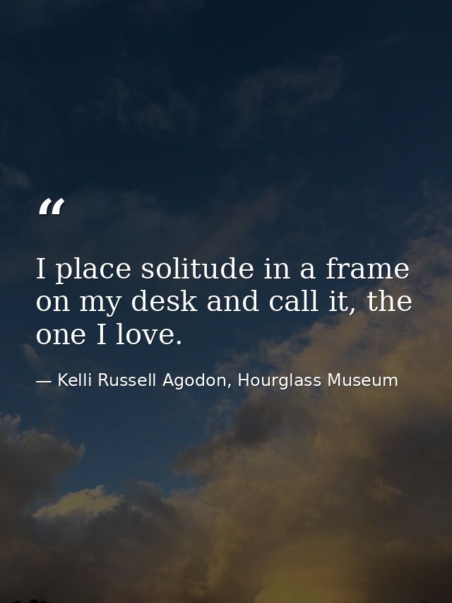 I place solitude in a frame on my desk and call it, the one I love. — Kelli Russell Agodon, Hourglass Museum