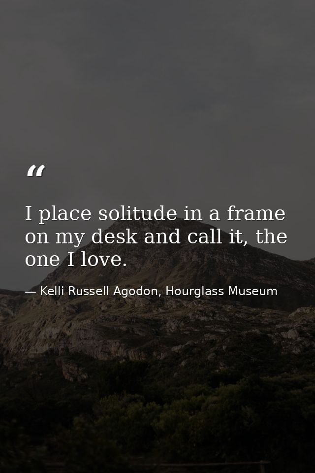 I place solitude in a frame on my desk and call it, the one I love. — Kelli Russell Agodon, Hourglass Museum