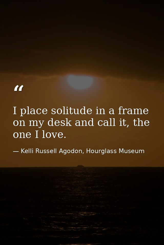 I place solitude in a frame on my desk and call it, the one I love. — Kelli Russell Agodon, Hourglass Museum