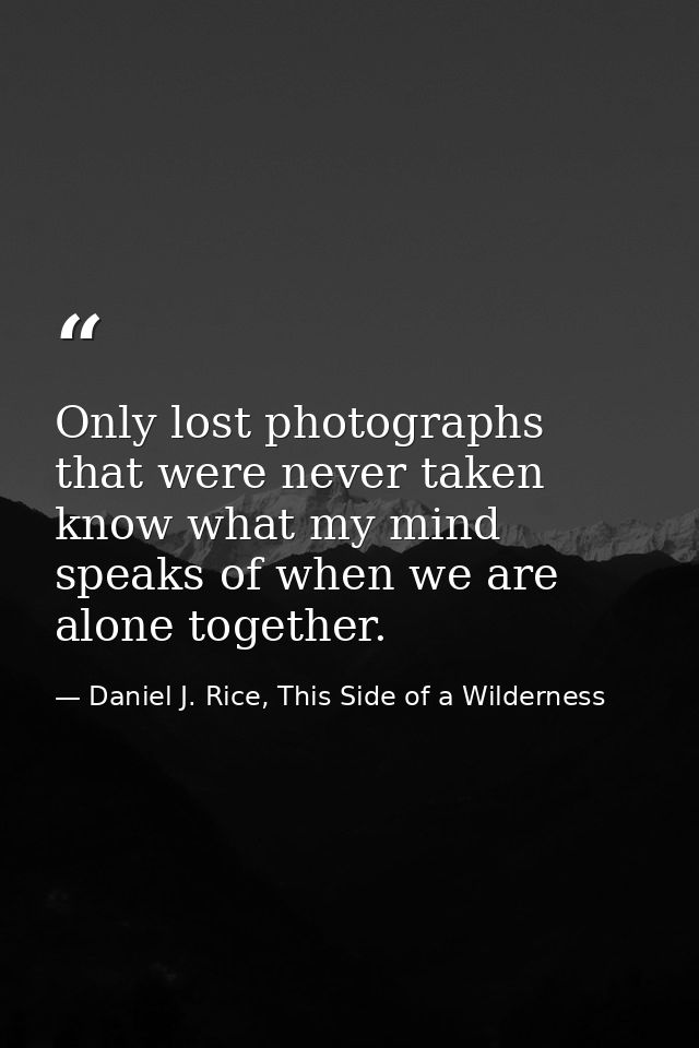 Only lost photographs that were never taken know what my mind speaks of when we are alone together. — Daniel J. Rice, This Side of a Wilderness