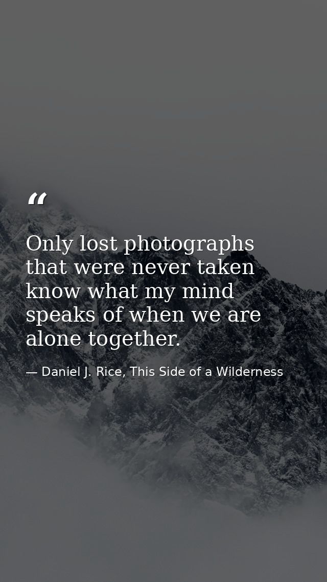 Only lost photographs that were never taken know what my mind speaks of when we are alone together. — Daniel J. Rice, This Side of a Wilderness