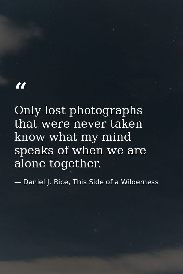 Only lost photographs that were never taken know what my mind speaks of when we are alone together. — Daniel J. Rice, This Side of a Wilderness