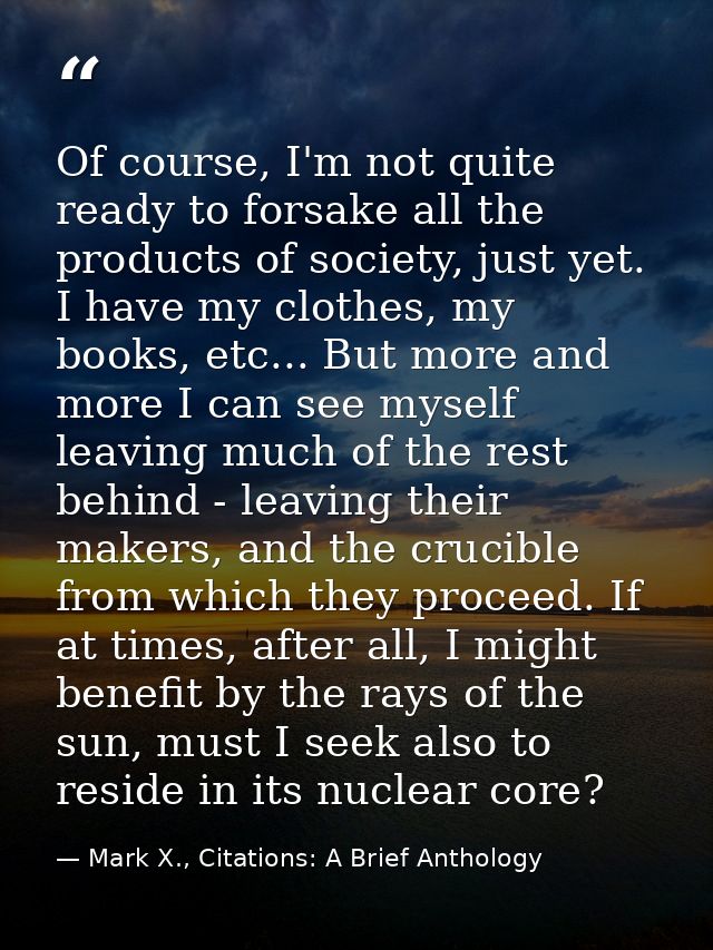 Of course, I'm not quite ready to forsake all the products of society, just yet. I have my clothes, my books, etc... But — Mark X., Citations: A Brief Anthology