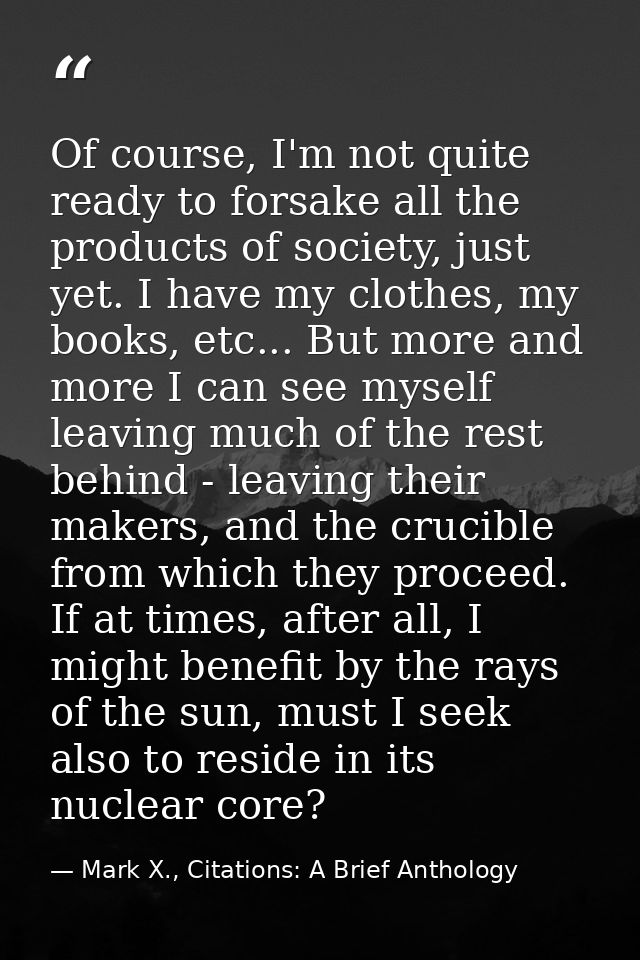Of course, I'm not quite ready to forsake all the products of society, just yet. I have my clothes, my books, etc... But — Mark X., Citations: A Brief Anthology
