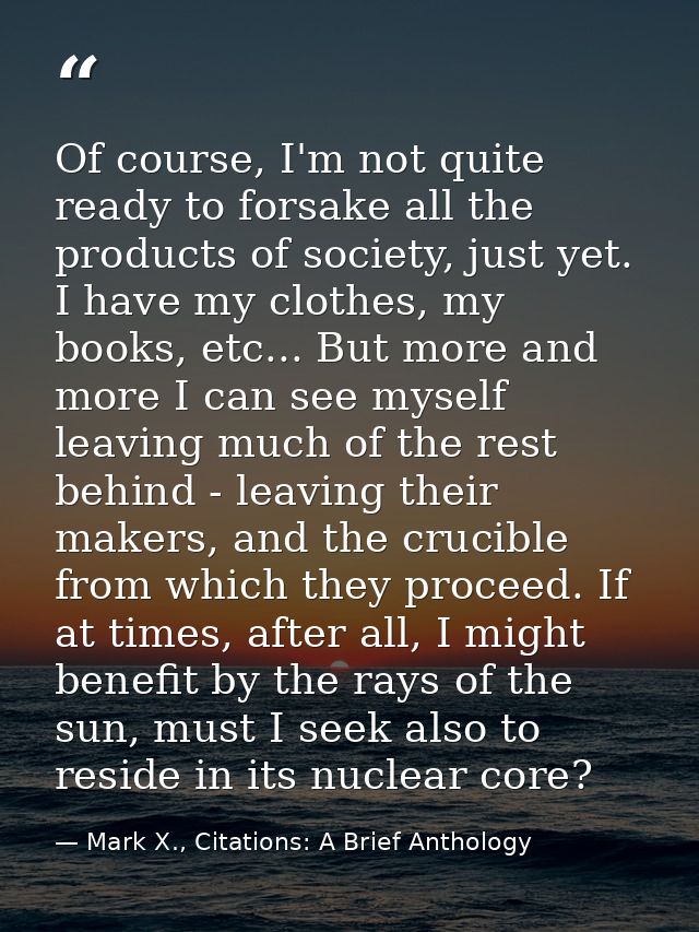 Of course, I'm not quite ready to forsake all the products of society, just yet. I have my clothes, my books, etc... But — Mark X., Citations: A Brief Anthology