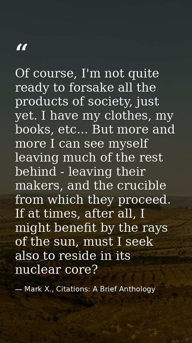 Of course, I'm not quite ready to forsake all the products of society, just yet. I have my clothes, my books, etc... But — Mark X., Citations: A Brief Anthology