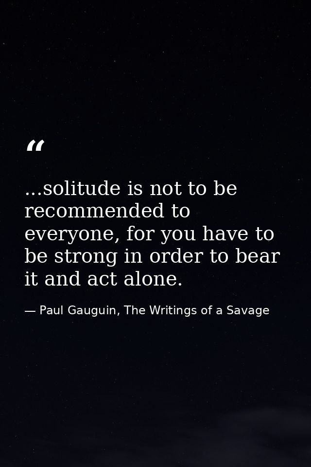 ...solitude is not to be recommended to everyone, for you have to be strong in order to bear it and act alone. — Paul Gauguin, The Writings of a Savage