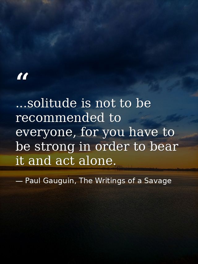 ...solitude is not to be recommended to everyone, for you have to be strong in order to bear it and act alone. — Paul Gauguin, The Writings of a Savage