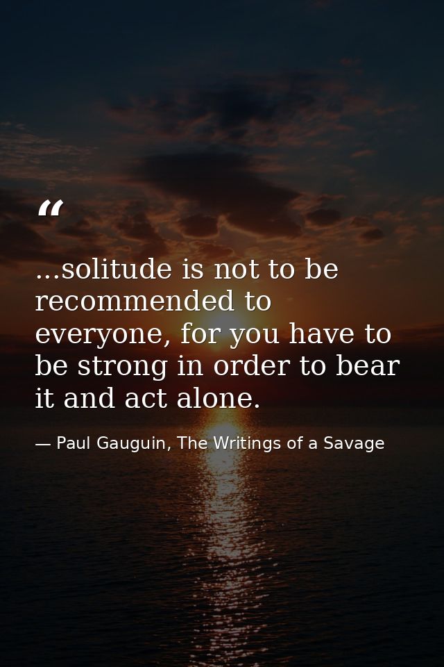 ...solitude is not to be recommended to everyone, for you have to be strong in order to bear it and act alone. — Paul Gauguin, The Writings of a Savage