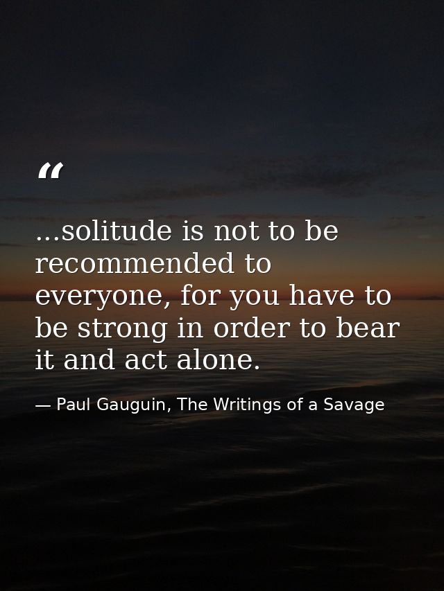 ...solitude is not to be recommended to everyone, for you have to be strong in order to bear it and act alone. — Paul Gauguin, The Writings of a Savage