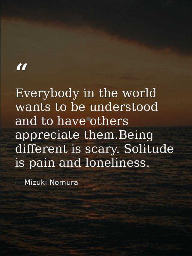 Everybody in the world wants to be understood and to have others appreciate them.Being different is scary. Solitude is p — Mizuki Nomura