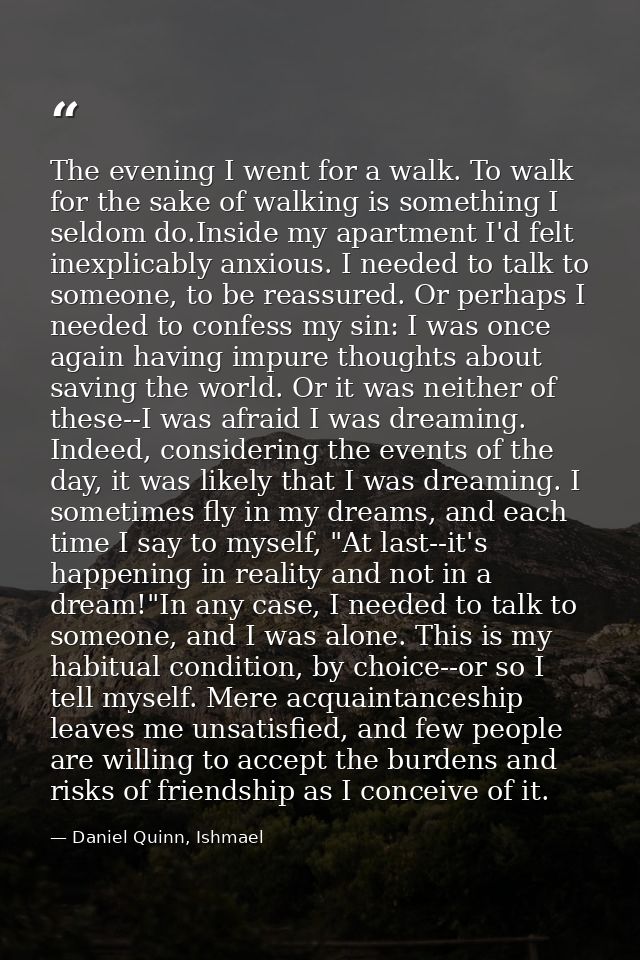 The evening I went for a walk. To walk for the sake of walking is something I seldom do.Inside my apartment I'd felt ine — Daniel Quinn, Ishmael