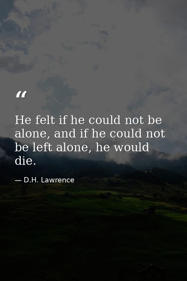 He felt if he could not be alone, and if he could not be left alone, he would die. — D.H. Lawrence