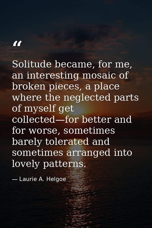 Solitude became, for me, an interesting mosaic of broken pieces, a place where the neglected parts of myself get collect — Laurie A. Helgoe