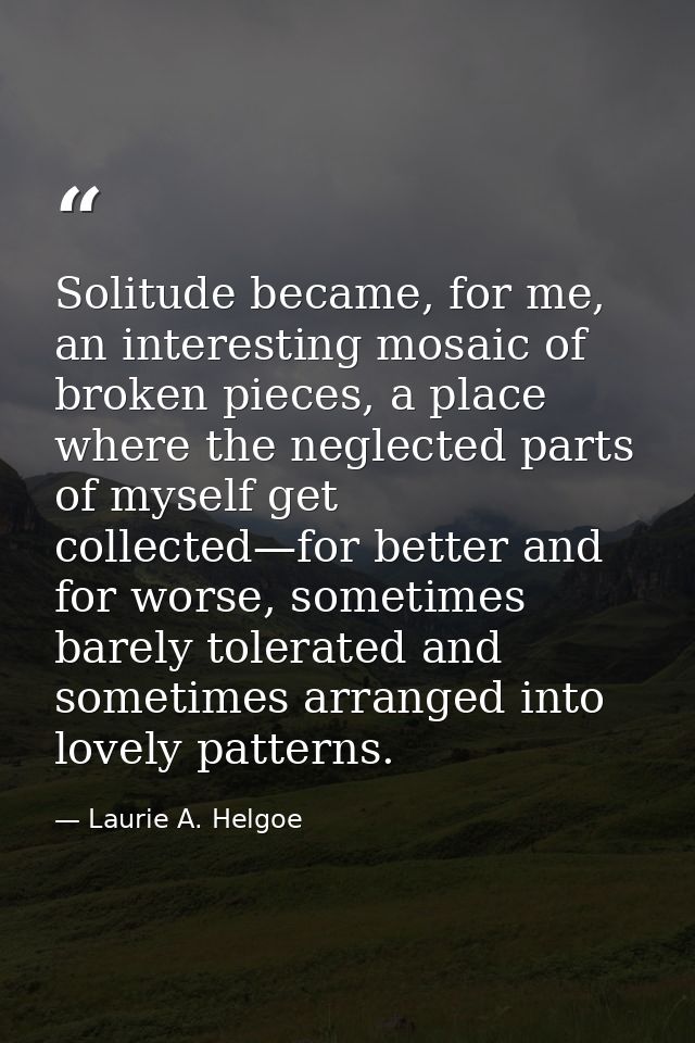 Solitude became, for me, an interesting mosaic of broken pieces, a place where the neglected parts of myself get collect — Laurie A. Helgoe