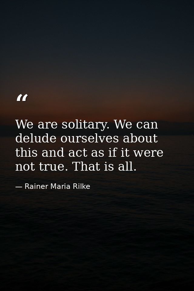 We are solitary. We can delude ourselves about this and act as if it were not true. That is all. — Rainer Maria Rilke