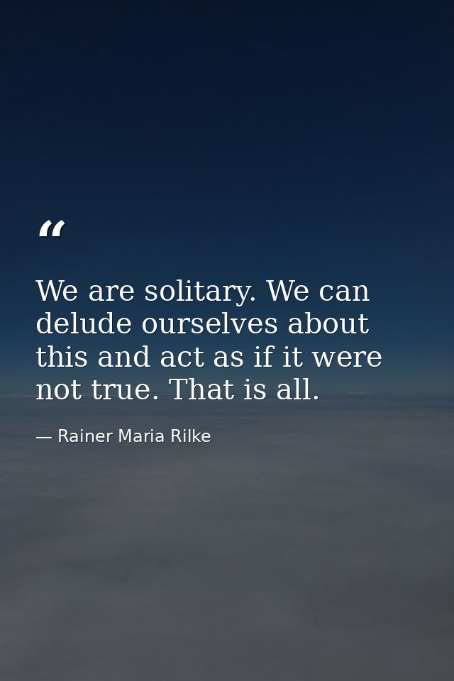 We are solitary. We can delude ourselves about this and act as if it were not true. That is all. — Rainer Maria Rilke