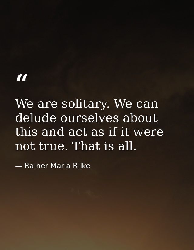 We are solitary. We can delude ourselves about this and act as if it were not true. That is all. — Rainer Maria Rilke
