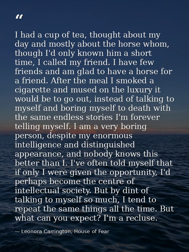 I had a cup of tea, thought about my day and mostly about the horse whom, though I'd only known him a short time, I call — Leonora Carrington, House of Fear