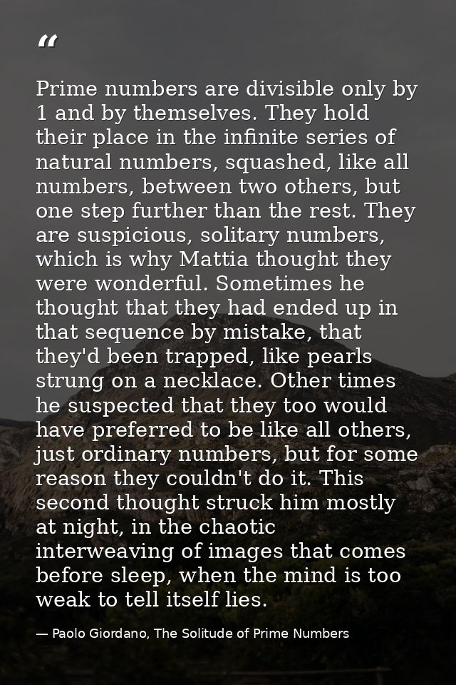 Prime numbers are divisible only by 1 and by themselves. They hold their place in the infinite series of natural numbers — Paolo Giordano, The Solitude of Prime Numbers