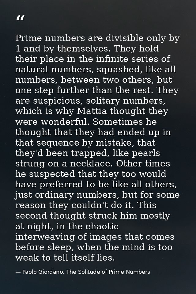 Prime numbers are divisible only by 1 and by themselves. They hold their place in the infinite series of natural numbers — Paolo Giordano, The Solitude of Prime Numbers