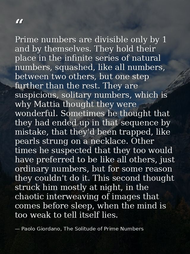Prime numbers are divisible only by 1 and by themselves. They hold their place in the infinite series of natural numbers — Paolo Giordano, The Solitude of Prime Numbers