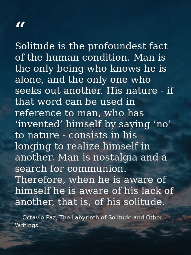 Solitude is the profoundest fact of the human condition. Man is the only being who knows he is alone, and the only one w — Octavio Paz, The Labyrinth of Solitude and Other Writings