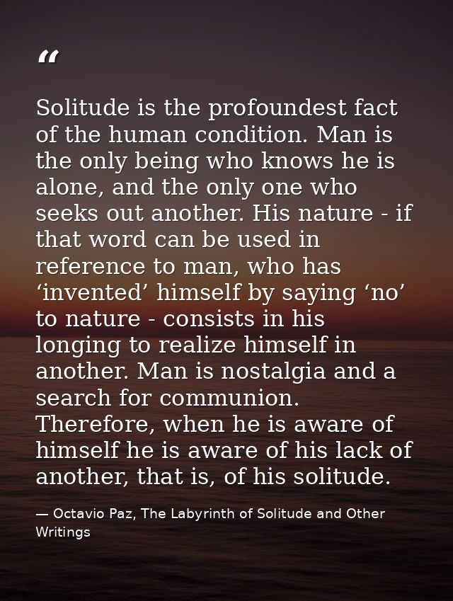 Solitude is the profoundest fact of the human condition. Man is the only being who knows he is alone, and the only one w — Octavio Paz, The Labyrinth of Solitude and Other Writings