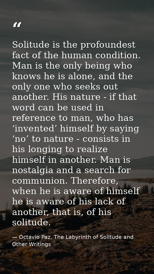 Solitude is the profoundest fact of the human condition. Man is the only being who knows he is alone, and the only one w — Octavio Paz, The Labyrinth of Solitude and Other Writings