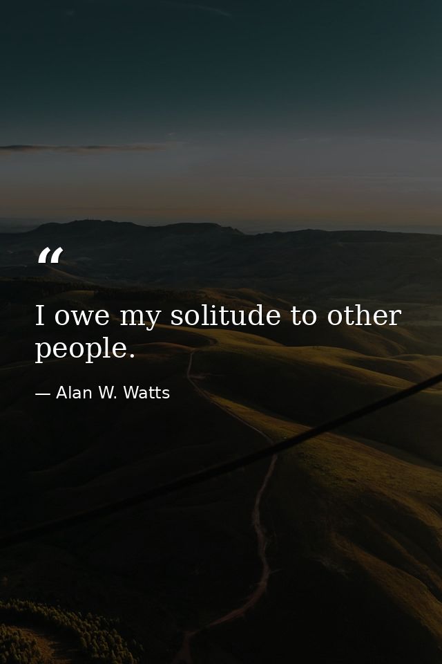 I owe my solitude to other people. — Alan W. Watts
