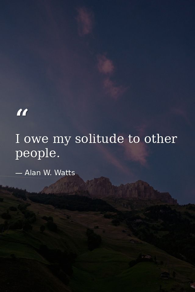 I owe my solitude to other people. — Alan W. Watts