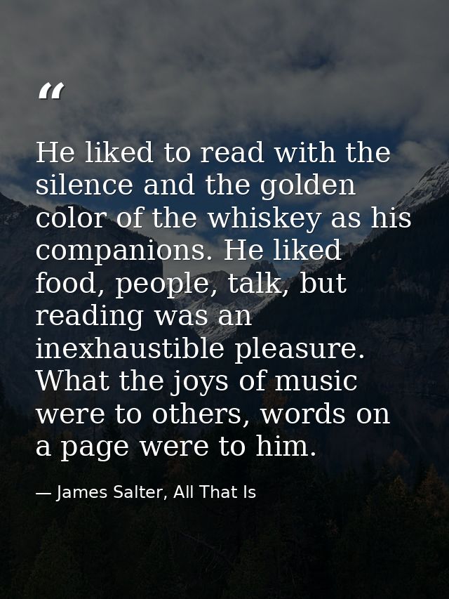 He liked to read with the silence and the golden color of the whiskey as his companions. He liked food, people, talk, bu — James Salter, All That Is