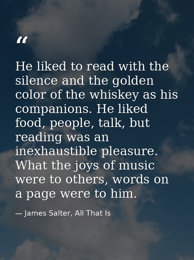 He liked to read with the silence and the golden color of the whiskey as his companions. He liked food, people, talk, bu — James Salter, All That Is