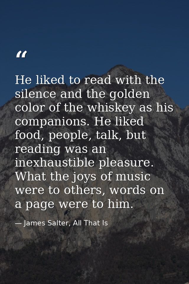 He liked to read with the silence and the golden color of the whiskey as his companions. He liked food, people, talk, bu — James Salter, All That Is