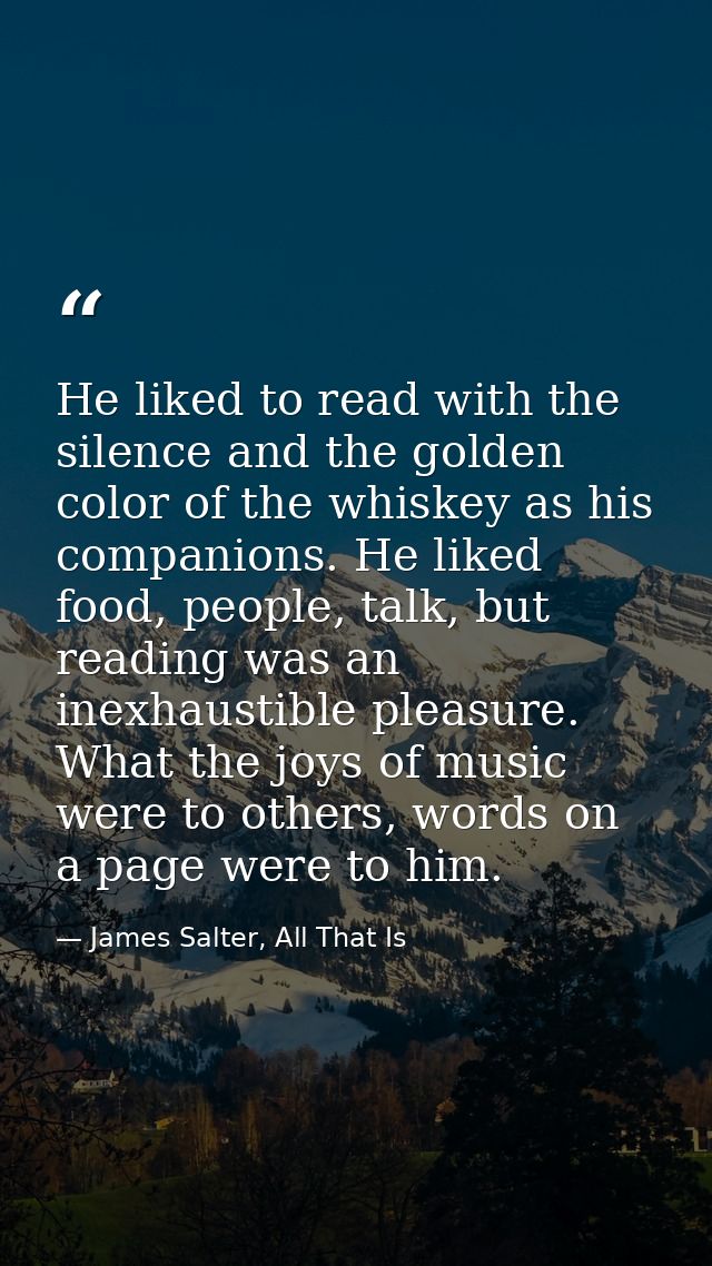 He liked to read with the silence and the golden color of the whiskey as his companions. He liked food, people, talk, bu — James Salter, All That Is