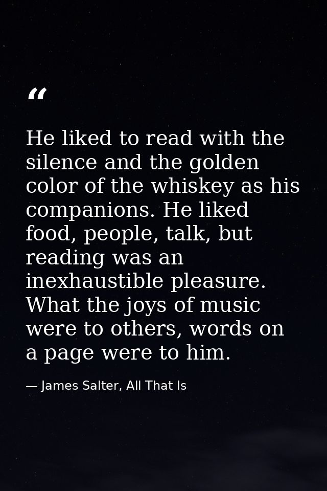 He liked to read with the silence and the golden color of the whiskey as his companions. He liked food, people, talk, bu — James Salter, All That Is