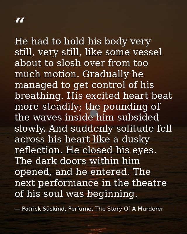 He had to hold his body very still, very still, like some vessel about to slosh over from too much motion. Gradually he  — Patrick Süskind, Perfume: The Story Of A Murderer