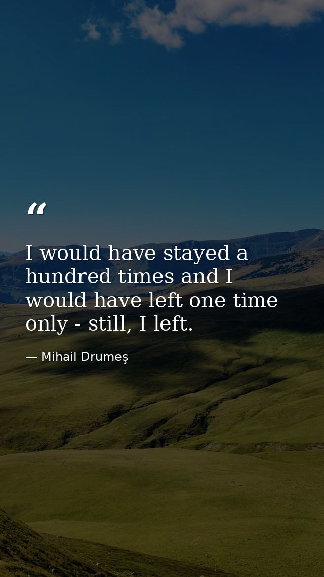 I would have stayed a hundred times and I would have left one time only - still, I left. — Mihail Drumeş