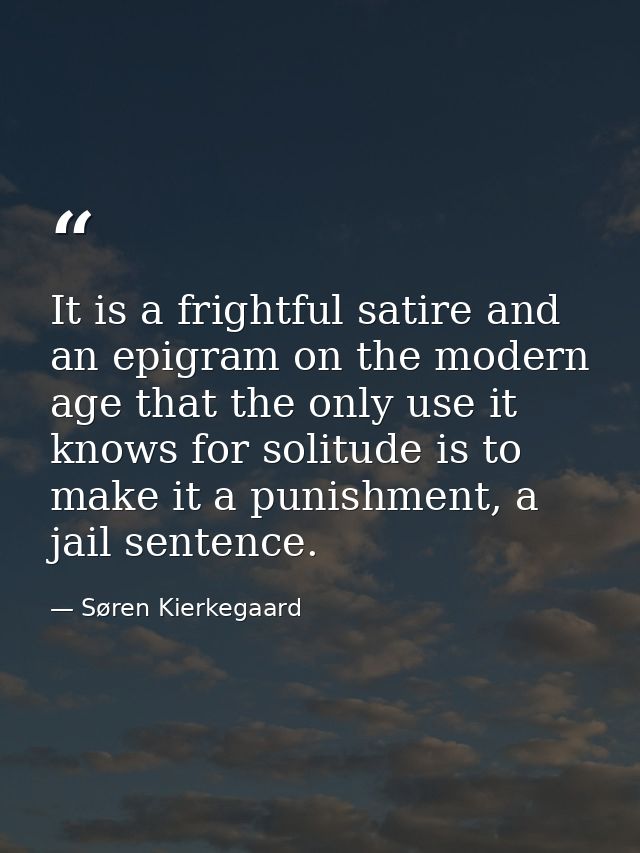 It is a frightful satire and an epigram on the modern age that the only use it knows for solitude is to make it a punish — Søren Kierkegaard