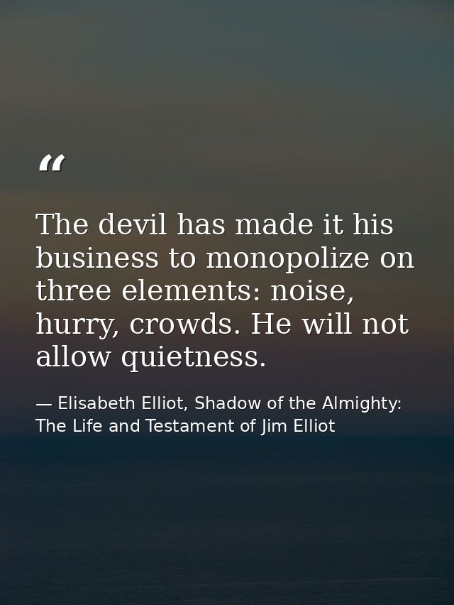 The devil has made it his business to monopolize on three elements: noise, hurry, crowds. He will not allow quietness. — Elisabeth Elliot, Shadow of the Almighty: The Life and Testament of Jim Elliot