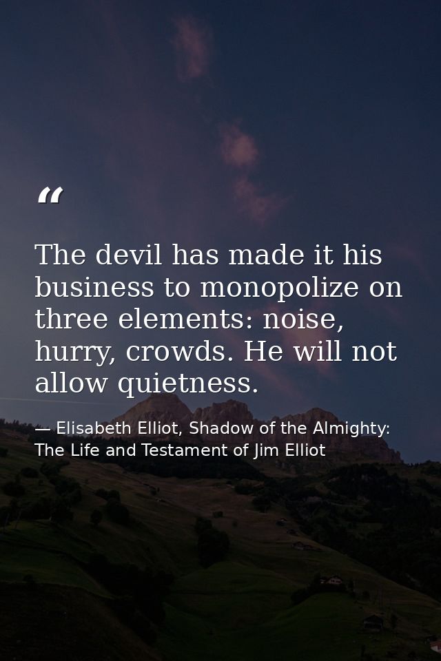 The devil has made it his business to monopolize on three elements: noise, hurry, crowds. He will not allow quietness. — Elisabeth Elliot, Shadow of the Almighty: The Life and Testament of Jim Elliot