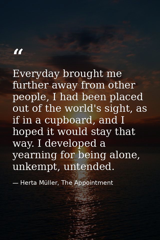 Everyday brought me further away from other people, I had been placed out of the world's sight, as if in a cupboard, and — Herta Müller, The Appointment
