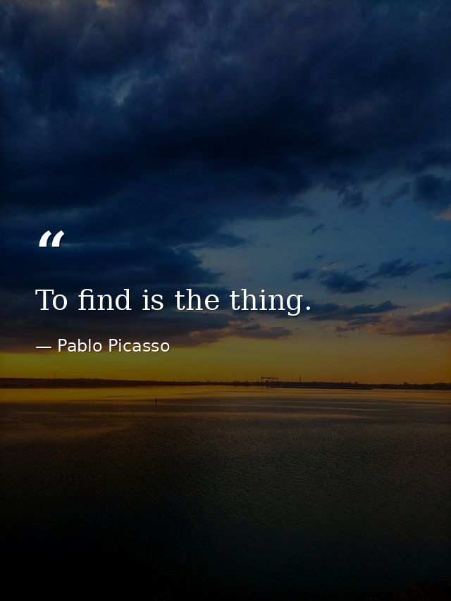 To find is the thing. — Pablo Picasso