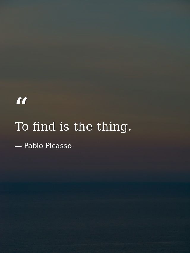 To find is the thing. — Pablo Picasso