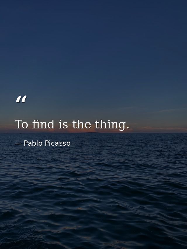 To find is the thing. — Pablo Picasso