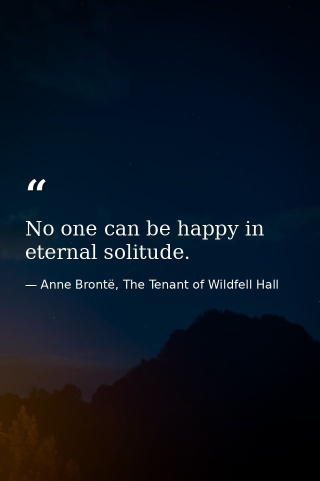 No one can be happy in eternal solitude. — Anne Brontë, The Tenant of Wildfell Hall
