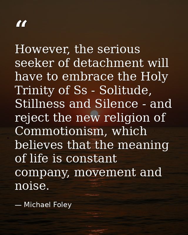 However, the serious seeker of detachment will have to embrace the Holy Trinity of Ss - Solitude, Stillness and Silence  — Michael Foley