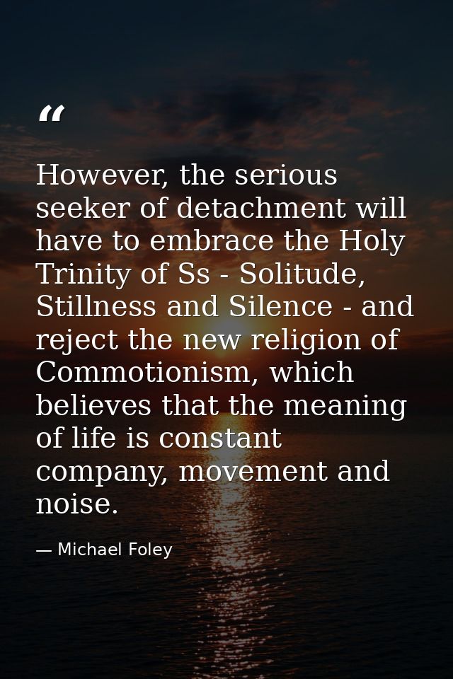 However, the serious seeker of detachment will have to embrace the Holy Trinity of Ss - Solitude, Stillness and Silence  — Michael Foley