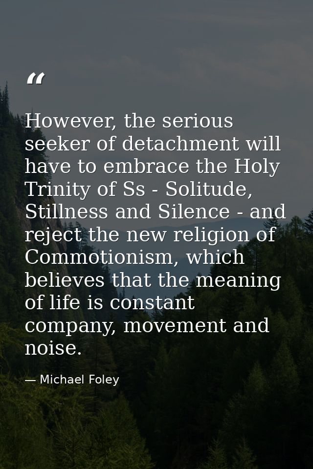 However, the serious seeker of detachment will have to embrace the Holy Trinity of Ss - Solitude, Stillness and Silence  — Michael Foley
